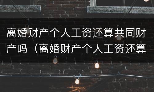 离婚财产个人工资还算共同财产吗（离婚财产个人工资还算共同财产吗怎么算）
