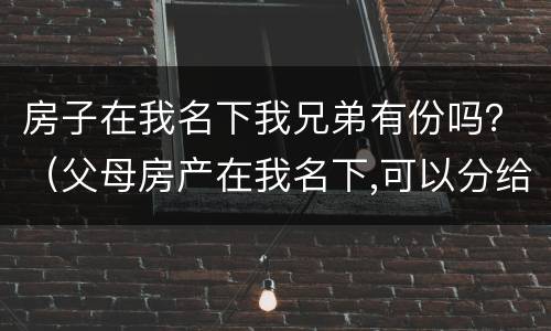 房子在我名下我兄弟有份吗？（父母房产在我名下,可以分给兄弟吗）