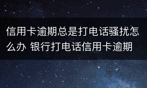 信用卡逾期总是打电话骚扰怎么办 银行打电话信用卡逾期