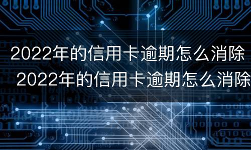 2022年的信用卡逾期怎么消除 2022年的信用卡逾期怎么消除记录