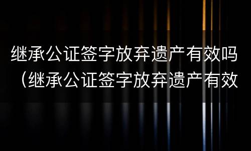 继承公证签字放弃遗产有效吗（继承公证签字放弃遗产有效吗多少钱）