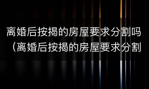 离婚后按揭的房屋要求分割吗（离婚后按揭的房屋要求分割吗合法吗）