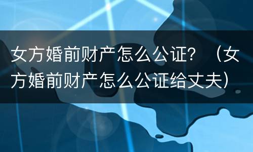 女方婚前财产怎么公证？（女方婚前财产怎么公证给丈夫）