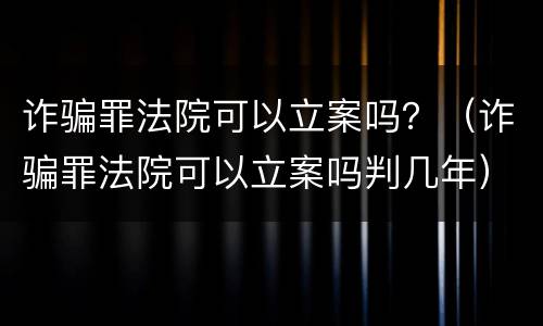 诈骗罪法院可以立案吗？（诈骗罪法院可以立案吗判几年）