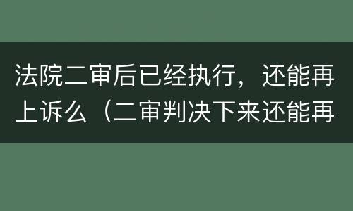 法院二审后已经执行，还能再上诉么（二审判决下来还能再上诉吗）
