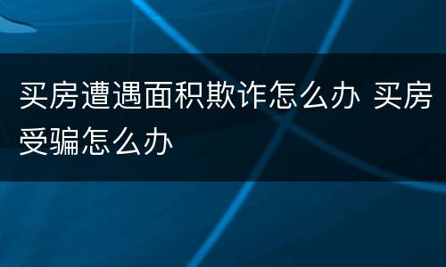 买房遭遇面积欺诈怎么办 买房受骗怎么办