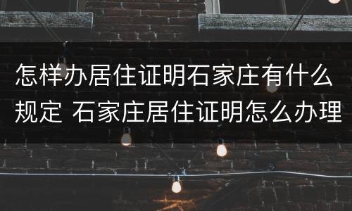 怎样办居住证明石家庄有什么规定 石家庄居住证明怎么办理流程