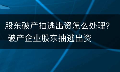 股东破产抽逃出资怎么处理？ 破产企业股东抽逃出资