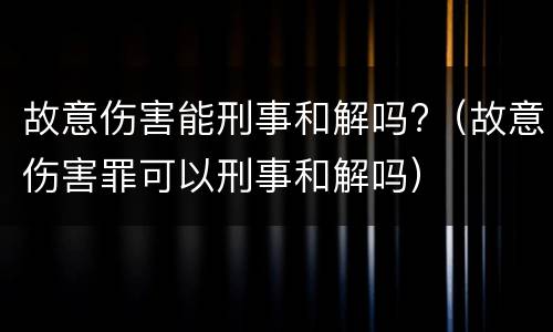 故意伤害能刑事和解吗?（故意伤害罪可以刑事和解吗）