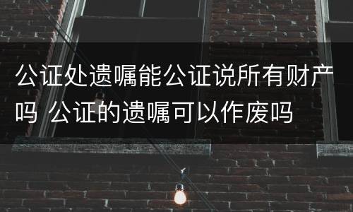 公证处遗嘱能公证说所有财产吗 公证的遗嘱可以作废吗