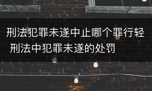 刑法犯罪未遂中止哪个罪行轻 刑法中犯罪未遂的处罚