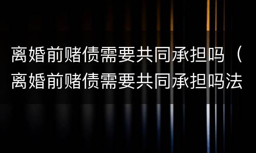 离婚前赌债需要共同承担吗（离婚前赌债需要共同承担吗法律）