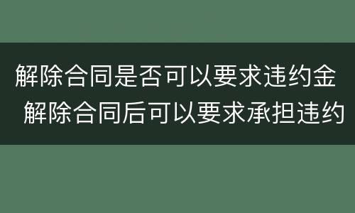 解除合同是否可以要求违约金 解除合同后可以要求承担违约责任吗