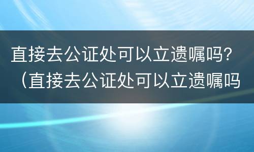 直接去公证处可以立遗嘱吗？（直接去公证处可以立遗嘱吗要多少钱）