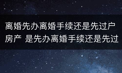 离婚先办离婚手续还是先过户房产 是先办离婚手续还是先过户房产