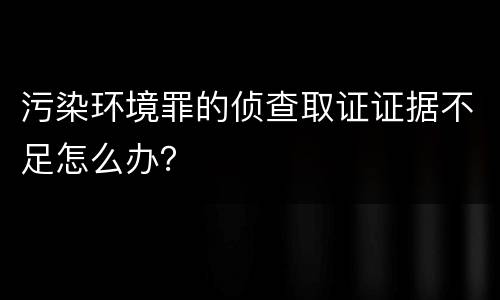 污染环境罪的侦查取证证据不足怎么办？