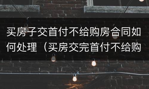 买房子交首付不给购房合同如何处理（买房交完首付不给购房合同）