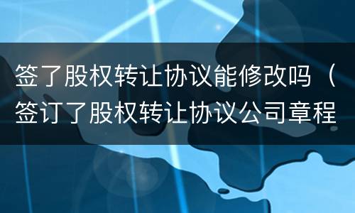 签了股权转让协议能修改吗（签订了股权转让协议公司章程需要修改吗?）