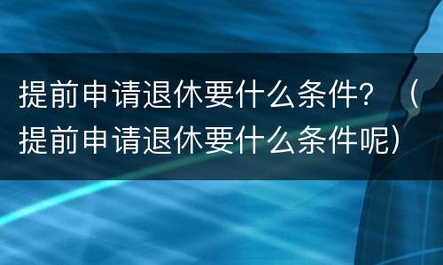 提前申请退休要什么条件？（提前申请退休要什么条件呢）