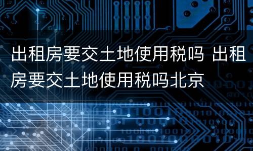 出租房要交土地使用税吗 出租房要交土地使用税吗北京