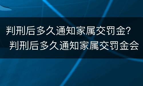判刑后多久通知家属交罚金？ 判刑后多久通知家属交罚金会没收房产吗