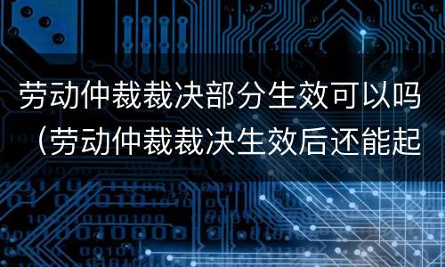 劳动仲裁裁决部分生效可以吗（劳动仲裁裁决生效后还能起诉吗）