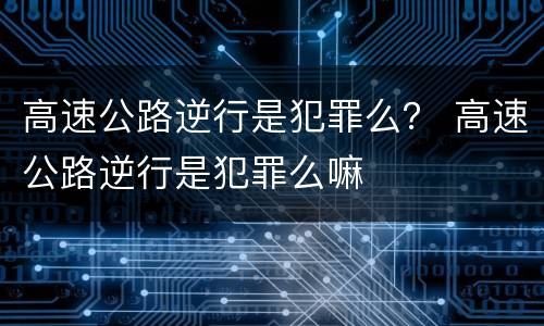 高速公路逆行是犯罪么？ 高速公路逆行是犯罪么嘛