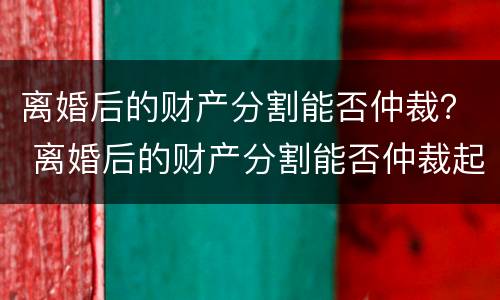 离婚后的财产分割能否仲裁？ 离婚后的财产分割能否仲裁起诉