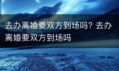 去办离婚要双方到场吗? 去办离婚要双方到场吗