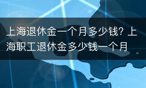 上海退休金一个月多少钱? 上海职工退休金多少钱一个月