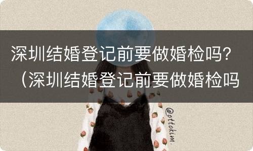 深圳结婚登记前要做婚检吗？（深圳结婚登记前要做婚检吗）