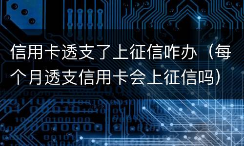 信用卡透支了上征信咋办（每个月透支信用卡会上征信吗）