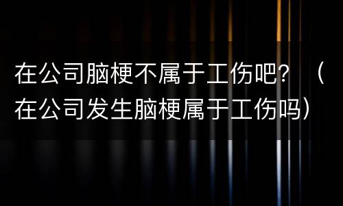 在公司脑梗不属于工伤吧？（在公司发生脑梗属于工伤吗）