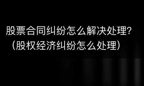 股票合同纠纷怎么解决处理？（股权经济纠纷怎么处理）
