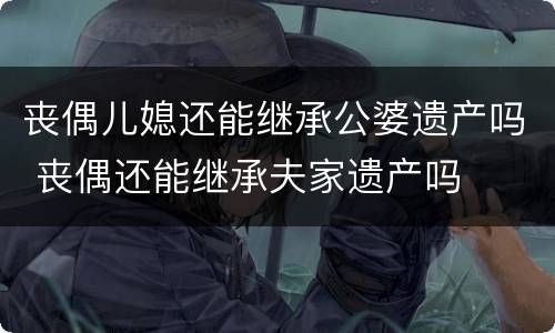 丧偶儿媳还能继承公婆遗产吗 丧偶还能继承夫家遗产吗