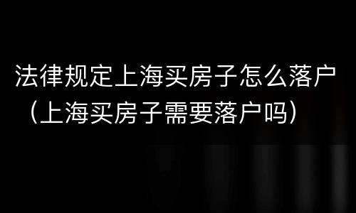 法律规定上海买房子怎么落户（上海买房子需要落户吗）
