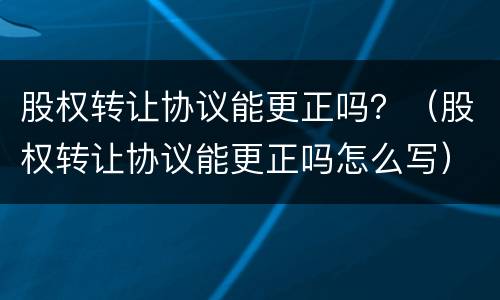 股权转让协议能更正吗？（股权转让协议能更正吗怎么写）