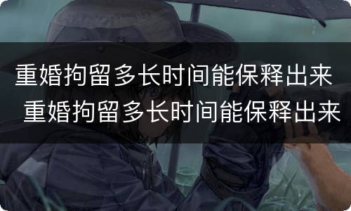 重婚拘留多长时间能保释出来 重婚拘留多长时间能保释出来啊