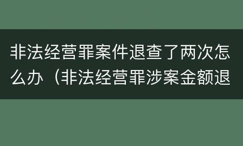 非法经营罪案件退查了两次怎么办（非法经营罪涉案金额退回）