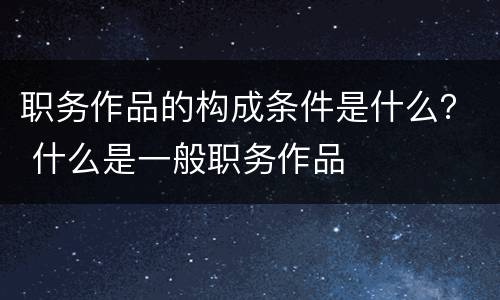 职务作品的构成条件是什么？ 什么是一般职务作品
