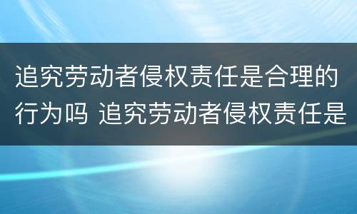 追究劳动者侵权责任是合理的行为吗 追究劳动者侵权责任是合理的行为吗为什么
