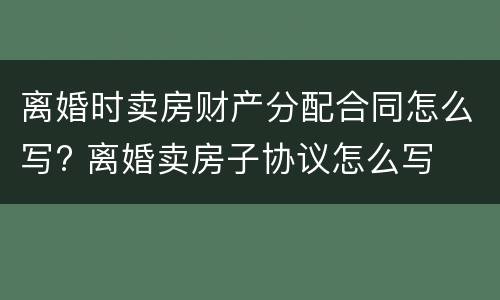 离婚时卖房财产分配合同怎么写? 离婚卖房子协议怎么写