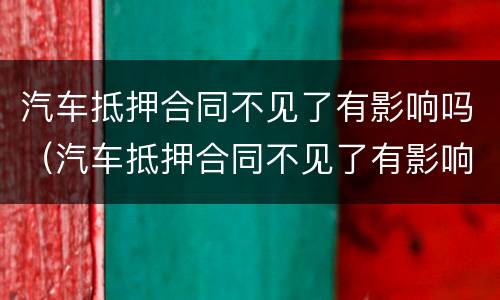 汽车抵押合同不见了有影响吗（汽车抵押合同不见了有影响吗怎么处理）