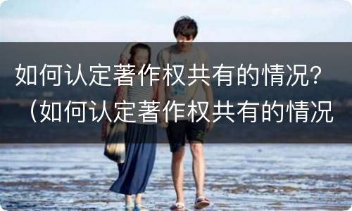 如何认定著作权共有的情况？（如何认定著作权共有的情况有哪些）