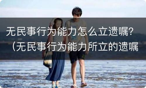 无民事行为能力怎么立遗嘱？（无民事行为能力所立的遗嘱有效吗）