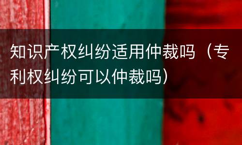 知识产权纠纷适用仲裁吗（专利权纠纷可以仲裁吗）