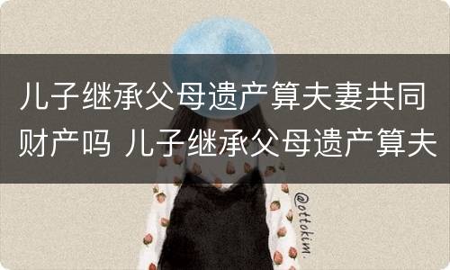 儿子继承父母遗产算夫妻共同财产吗 儿子继承父母遗产算夫妻共同财产吗法律