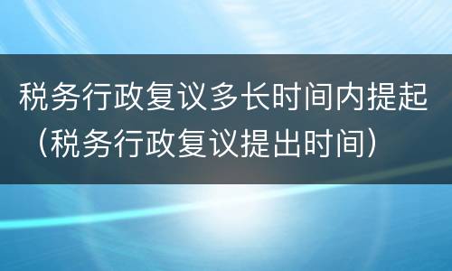 税务行政复议多长时间内提起（税务行政复议提出时间）