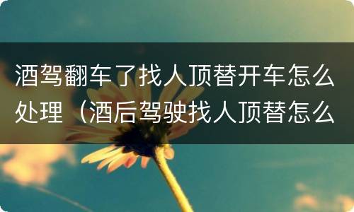 酒驾翻车了找人顶替开车怎么处理（酒后驾驶找人顶替怎么处理）