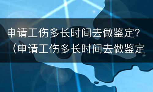 申请工伤多长时间去做鉴定？（申请工伤多长时间去做鉴定有效）